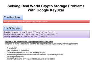 Solving Real World Crypto Storage Problems
With Google KeyCzar
The Problem
Web Application needs to encrypt and decrypt sensitive data

The Solution
Crypter crypter = new Crypter("/path/to/your/keys");
String ciphertext = crypter.encrypt("Secret message");
String plaintext = crypter.decrypt(ciphertext);
Keyczar is an open source cryptographic toolkit for Java
Designed to make it easier and safer for developers to use cryptography in their applications.
•
•
•
•
•
•

A simple API
Key rotation and versioning
Safe default algorithms, modes, and key lengths
Automated generation of initialization vectors and ciphertext signatures
Java implementation
Inferior Python and C++ support because Java is way cooler

 