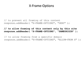 X-Frame-Options

// to prevent all framing of this content
response.addHeader( "X-FRAME-OPTIONS", "DENY" );

// to allow framing of this content only by this site
response.addHeader( "X-FRAME-OPTIONS", "SAMEORIGIN" );
// to allow framing from a specific domain
response.addHeader( "X-FRAME-OPTIONS", "ALLOW-FROM X" );

 