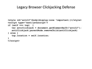 Legacy Browser Clickjacking Defense
<style id="antiCJ">body{display:none !important;}</style>
<script type="text/javascript">
if (self === top) {
var antiClickjack = document.getElementByID("antiCJ");
antiClickjack.parentNode.removeChild(antiClickjack)
} else {
top.location = self.location;
}
</script>

 