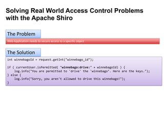 Solving Real World Access Control Problems
with the Apache Shiro
The Problem
Web Application needs to secure access to a specific object

The Solution
int winnebagoId = request.getInt("winnebago_id");
if ( currentUser.isPermitted( "winnebago:drive:" + winnebagoId) ) {
log.info("You are permitted to 'drive' the 'winnebago’. Here are the keys.");
} else {
log.info("Sorry, you aren't allowed to drive this winnebago!");
}

 
