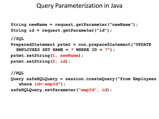 Query Parameterization in Java
String newName = request.getParameter("newName");
String id = request.getParameter("id");
//SQL
PreparedStatement pstmt = con.prepareStatement("UPDATE
EMPLOYEES SET NAME = ? WHERE ID = ?");
pstmt.setString(1, newName);
pstmt.setString(2, id);
//HQL
Query safeHQLQuery = session.createQuery("from Employees
where id=:empId");
safeHQLQuery.setParameter("empId", id);

 