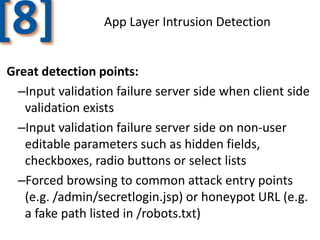 [8]

App Layer Intrusion Detection

Great detection points:
–Input validation failure server side when client side
validation exists
–Input validation failure server side on non-user
editable parameters such as hidden fields,
checkboxes, radio buttons or select lists
–Forced browsing to common attack entry points
(e.g. /admin/secretlogin.jsp) or honeypot URL (e.g.
a fake path listed in /robots.txt)

 