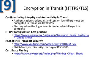 [9]

Encryption in Transit (HTTPS/TLS)

Confidentiality, Integrity and Authenticity in Transit
• Authentication credentials and session identifiers must be
encrypted in transit via HTTPS/SSL
• Starting when the login form is rendered until logout is
complete
HTTPS configuration best practice
• https://www.owasp.org/index.php/Transport_Layer_Protectio
n_Cheat_Sheet
HSTS (Strict Transport Security
• http://www.youtube.com/watch?v=zEV3HOuM_Vw
• Strict-Transport-Security: max-age=31536000
Certificate Pinning
• https://www.owasp.org/index.php/Pinning_Cheat_Sheet

 