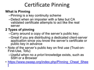 Certificate Pinning
What is Pinning
–Pinning is a key continuity scheme
–Detect when an imposter with a fake but CA
validated certificate attempts to act like the real
server
2 Types of pinning
–Carry around a copy of the server’s public key;
–Great if you are distributing a dedicated client-server
application since you know the server’s certificate or
public key in advance
• Note of the server’s public key on first use (Trust-onFirst-Use, Tofu)
–Useful when no a priori knowledge exists, such as
SSH or a Browser
• https://www.owasp.org/index.php/Pinning_Cheat_Shee
t

 
