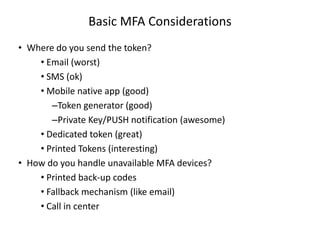 Basic MFA Considerations
• Where do you send the token?
• Email (worst)
• SMS (ok)
• Mobile native app (good)
–Token generator (good)
–Private Key/PUSH notification (awesome)
• Dedicated token (great)
• Printed Tokens (interesting)
• How do you handle unavailable MFA devices?
• Printed back-up codes
• Fallback mechanism (like email)
• Call in center

 