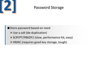 [2]

Password Storage

Store password based on need
Use a salt (de-duplication)
SCRYPT/PBKDF2 (slow, performance hit, easy)
HMAC (requires good key storage, tough)

 