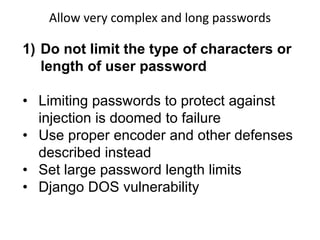 Allow very complex and long passwords

1) Do not limit the type of characters or
length of user password
• Limiting passwords to protect against
injection is doomed to failure
• Use proper encoder and other defenses
described instead
• Set large password length limits
• Django DOS vulnerability

 