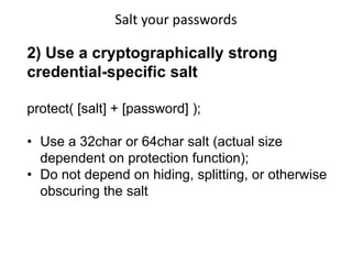 Salt your passwords

2) Use a cryptographically strong
credential-specific salt
protect( [salt] + [password] );
• Use a 32char or 64char salt (actual size
dependent on protection function);
• Do not depend on hiding, splitting, or otherwise
obscuring the salt

 