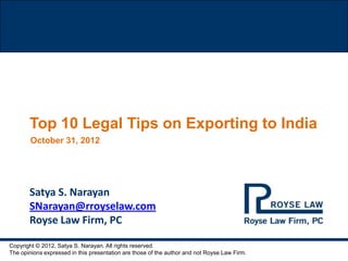 Top 10 Legal Tips on Exporting to India
        October 31, 2012




       Satya S. Narayan
       SNarayan@rroyselaw.com
       Royse Law Firm, PC

Copyright © 2012, Satya S. Narayan. All rights reserved.
The opinions expressed in this presentation are those of the author and not Royse Law Firm.
 