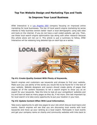Top Ten Website Design and Marketing Tips and Tools

                   to Improve Your Local Business


ATAK Interactive is a Los Angeles SEO company focusing on improved online
marketing for local businesses. The top 10 local search engine marketing tip series
intends to help business owners better reach a local demographic using web sites
and tools on the internet. If you do not have a well coded website, get one. Then,
use these local search engine optimization tips along with other research because
this article alone will not cut it. This article is just a summary to follow, ATAK
Interactive will be releasing long detailed tips on each tips as a series.




Tip #1: Create Quality Content With Plenty of Keywords.

Search engines and customers use keywords and phrases to find your website.
Make sure you use plenty of the words you would like to be found for in the text of
your website. Website designers and owners should create plenty of pages that
display all of the content necessary to tell a search engine to show you as an
expert for your keywords. Take the time to look at your competitors' websites and
try and have at least as many pages as they do, if not more. One last important tip
for local search is to take every opportunity to put your location in your text.

Tip #2: Update Content Often With Local Information.

Take every opportunity to add new pages to your site which discuss local topics and
events. Search engines will see that you are discussing local events with local
keywords and move up your ranking as a local expert. Participate in local events
and get your company name on charity and community websites with links back to
 
