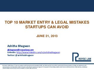 TOP 10 MARKET ENTRY & LEGAL MISTAKES
STARTUPS CAN AVOID
JUNE 21, 2013
IRS Circular 230 Disclosure: To ensure compliance with the requirements imposed by the IRS, we inform you that any tax advice contained in this communication, including any attachment to this
communication, is not intended or written to be used, and cannot be used, by any taxpayer for the purpose of (1) avoiding penalties under the Internal Revenue Code or (2) promoting, marketing or
recommending to any other person any transaction or matter addressed herein.
Ashitha Bhagwan
abhagwan@rroyselaw.com
Linkedin: http://www.linkedin.com/in/ashithabhagwan
Twitter: @ashithabhagwan
 