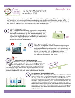 December 2011!
                                         Top 10 Mom Marketing Trends
                                         As We Enter 2012

     2011 proved a watershed year for recogni/on of the power of Mom Marke/ng. What changed? Moms’ overwhelming embrace 
     of social media and the profound impact of the recommenda/on culture on their consumer purchasing behavior.  As this 
     evolu/on took place, we saw a number of trends emerge in the Mom Marketplace through our research studies and work with 
     Mom inﬂuencers. As we enter 2012, here’s our Top 10 list of Mom Marke/ng Trends: 

                   



1!
                The New Brand Dis‐loyal Mom:  
                With a stagnate economy and lingering concerns about a recovery, Moms 
                shiIed long‐held consumer habits in 2011. Families con/nued to make due 
                with exis/ng household goods, and when Moms made purchases, they 
                appeared open to exploring new brands – forgoing ones they added to their 
                shopping carts for years. Clearly, brand loyalty appears to have lessened its 
                hold on Moms as 89% say they like to try new products and brands, and just 
                50% describe themselves as brand loyalists. 
                                                                                                               What
                                                                                                              Loyalty?
                                                                                                                              } 89%!
                                                        2!        A New Openness Toward Personal Topics: 
                                                                  Tradi/onally, marketers have struggled to ﬁnd Moms willing to discuss 
                                                                  personal topics openly. Yet this year we saw evidence that Moms feel 

                         75%!                                     more comfortable addressing personal issues in social media forums – in 
                                                                  fact, 75% of women report being willing to discuss health or medical 
                                                                  issues on social networking sites. This new sense of openness 
                                                                  encourages Moms to seek informa/on from other Moms and share 
                                                                  their experiences with millions of other women. 




     3!              Economic Woes Spark Up@ck in Couponing:  
                   The na/on’s economic woes con/nue to aﬀect American 
                  families – from all walks of life – and increasingly mo/vate new 
                                                                                                           0%! 
                purchasing behaviors. But while more and more Moms rely on 
                                                                                                   Sa ve 5
              saving money via coupons, the success of a couponing promo/on 
 and its ability to convert new consumers into advocates relies on the brand’s 
 ability to ﬁnd Moms’ /pping point. For most Moms, coupons that save them 
 more than 50% will inspire them to try an item they haven’t used previously. 


                                                  4!         Rise of the Online Recommenda@on Culture:  
                                                             One of the biggest Mom Marke/ng trends centers around the rise of the Online 
                                                             Recommenda/on Culture. Moms’ eager par/cipa/on in social media translates 
                                                             into blogs, Facebook, and TwiZer becoming the new “picket fence,” where 
                                                             Moms make connec/ons, hear trusted recommenda/ons, and gain ﬁrst‐person 
                                                             perspec/ve. And while we’ve always lived in a recommenda/on culture, in 2011 
                                                             we saw how social media becomes the conduit for Moms to easily develop a 
                                                             network of trusted advisors and tap into them for their experiences and insights. 
                                                             New research shows that 90% of Moms trust products more aIer hearing about 
                                                             them from friends and 82% read product reviews online before buying a brand 
                                                             they haven’t tried yet.  


                                                                                                          © Mom Central Consul/ng, Inc. 2011 
 