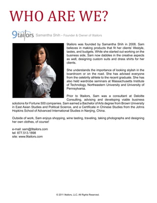 WHO ARE WE?
                Samantha Shih - Founder & Owner of 9tailors

                                        9tailors was founded by Samantha Shih in 2008. Sam
                                        believes in making products that ﬁt her clients’ lifestyle,
                                        tastes, and budgets. While she started out working on the
                                        business side, Sam now dabbles in the creative aspects
                                        as well, designing custom suits and dress shirts for her
                                        clients.

                                        She understands the importance of looking stylish in the
                                        boardroom or on the road. She has advised everyone
                                        from the celebrity athlete to the recent graduate. She has
                                        also held wardrobe seminars at Massachusetts Institute
                                        of Technology, Northeastern University and University of
                                        Pennsylvania.

                                        Prior to 9tailors, Sam was a consultant at Deloitte
                                        Consulting, advising and developing viable business
solutions for Fortune 500 companies. Sam earned a Bachelor of Arts degree from Brown University
in East Asian Studies and Political Science, and a Certiﬁcate in Chinese Studies from the Johns
Hopkins School of Advanced International Studies in Nanjing, China.

Outside of work, Sam enjoys shopping, wine tasting, traveling, taking photographs and designing
her own clothes, of course!

e-mail: sam@9tailors.com
tel: 877.513.1898
site: www.9tailors.com




                               © 2011 9tailors, LLC. All Rights Reserved.
 