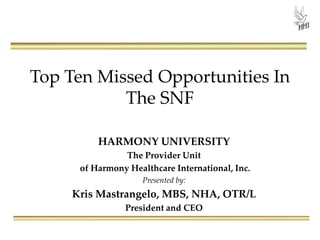 Top Ten Missed Opportunities In
The SNF
HARMONY UNIVERSITY
The Provider Unit
of Harmony Healthcare International, Inc.
Presented by:
Kris Mastrangelo, MBS, NHA, OTR/L
President and CEO
 