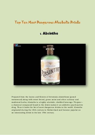 1. Absinthe
Prepared from the leaves and flowers of Artemisia absinthium (grand
wormwood) along with sweet fennel, green anise and other culinary and
medicinal herbs; Absinthe is a highly alcoholic, distilled beverage. Thujone –
a chemical compound found in the drink makes it an addictive psychoactive
drug. Thus it leads the list of most dangerous drinks in the world. Absinthe
originated during the 18th century in Switzerland and became popular as
an intoxicating drink in the late 19th century.
 