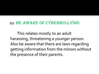 10. Be aware of Cyberbullying

    This relates mostly to an adult
harassing, threatening a younger person.
Also be aware that there are laws regarding
getting information from the minors without
the presence of their parents.
 