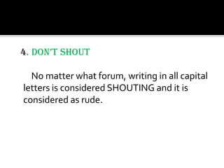 4. DON’T SHOUT

  No matter what forum, writing in all capital
letters is considered SHOUTING and it is
considered as rude.
 