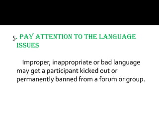 5. Pay attention to the Language
 Issues

   Improper, inappropriate or bad language
 may get a participant kicked out or
 permanently banned from a forum or group.
 
