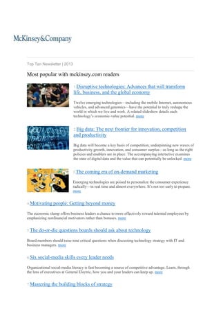 Top Ten Newsletter | 2013

Most popular with mckinsey.com readers
1.Disruptive

technologies: Advances that will transform
life, business, and the global economy
Twelve emerging technologies—including the mobile Internet, autonomous
vehicles, and advanced genomics—have the potential to truly reshape the
world in which we live and work. A related slideshow details each
technology’s economic-value potential. more
2.Big

data: The next frontier for innovation, competition
and productivity
Big data will become a key basis of competition, underpinning new waves of
productivity growth, innovation, and consumer surplus—as long as the right
policies and enablers are in place. The accompanying interactive examines
the state of digital data and the value that can potentially be unlocked. more
3.The

coming era of on-demand marketing

Emerging technologies are poised to personalize the consumer experience
radically—in real time and almost everywhere. It’s not too early to prepare.
more
4.Motivating

people: Getting beyond money

The economic slump offers business leaders a chance to more effectively reward talented employees by
emphasizing nonfinancial motivators rather than bonuses. more
5.The

do-or-die questions boards should ask about technology

Board members should raise nine critical questions when discussing technology strategy with IT and
business managers. more
6.Six

social-media skills every leader needs

Organizational social-media literacy is fast becoming a source of competitive advantage. Learn, through
the lens of executives at General Electric, how you and your leaders can keep up. more
7.Mastering

the building blocks of strategy

 