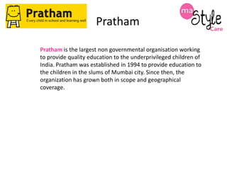 Pratham
Pratham is the largest non governmental organisation working
to provide quality education to the underprivileged children of
India. Pratham was established in 1994 to provide education to
the children in the slums of Mumbai city. Since then, the
organization has grown both in scope and geographical
coverage.

 