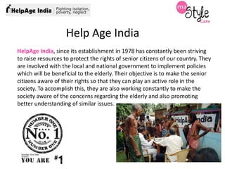 Help Age India
HelpAge India, since its establishment in 1978 has constantly been striving
to raise resources to protect the rights of senior citizens of our country. They
are involved with the local and national government to implement policies
which will be beneficial to the elderly. Their objective is to make the senior
citizens aware of their rights so that they can play an active role in the
society. To accomplish this, they are also working constantly to make the
society aware of the concerns regarding the elderly and also promoting
better understanding of similar issues.

 
