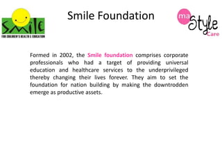 Smile Foundation
Formed in 2002, the Smile foundation comprises corporate
professionals who had a target of providing universal
education and healthcare services to the underprivileged
thereby changing their lives forever. They aim to set the
foundation for nation building by making the downtrodden
emerge as productive assets.

 
