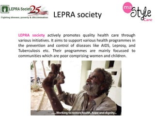 LEPRA society
LEPRA society actively promotes quality health care through
various initiatives. It aims to support various health programmes in
the prevention and control of diseases like AIDS, Leprosy, and
Tuberculosis etc. Their programmes are mainly focussed to
communities which are poor comprising women and children.

 