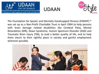 UDAAN
The Foundation for Spastic and Mentally Handicapped Persons (FSMHP) ®
was set up as a Non-Profit Charitable Trust in April 1994 to help persons
with brain damage related disabilities like Cerebral Palsy, Mental
Retardation (MR), Down Syndrome, Autism Spectrum Disorder (ASD) and
Traumatic Brain Injury (TBI), to lead a better quality of life, and to help
them return to their rightful place in society and gainful employment
wherever possible.

 