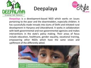 Deepalaya
Deepalaya is a development-based NGO which works on issues
pertaining to the poor and the downtrodden, especially children. It
has successfully made inroads into slums of Delhi and initiated rural
development in Haryana and Uttarakhand. It works in collaboration
with both governmental and non-governmental agencies and makes
interventions in the state’s policy making. Their areas of focus
include education, healthcare, gender equality, vocational training,
empowering other NGOs which have the same vision and
upliftment of the differently-abled.

 