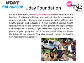 Uday Foundation
Based in New Delhi, the Uday foundation provides support to the
families of children suffering from critical disorders, congenital
defects and other diseases and syndromes which affects their
health, growth and education. It has launched various health
related projects for the common man in general. Their special focus
is child rights i.e. providing a right to live with dignity. It is more of a
parents support group who tackle the problem of saving the lives of
the future of our country. They also support research to develop
new healthcare technologies.

 