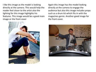 I like this image as the model is looking     Again this image has the model looking
directly at the camera. This would help the   directly at the camera to engage the
reader feel closer to the artist also the     audience but also this image includes props
lighting for this image highlights his        such as a drum kit which fits in with the
features. This image would be a good main     magazines genre. Another good image for
image or the front cover                      the front cover.
 