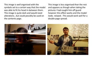 This image is well organised with the         This image is less organised than the rest
symbols set to a certain way that the model   and appears as though when taking the
was able to fit his head in-between them.     pictures I had caught him off guard
This image is quite dark and would need       however this effect works and the model
alterations , but could possibly be used on   looks relaxed . This would work well for a
the contents page.                            double page spread.
 