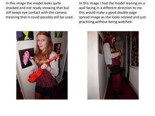 In this image the model looks quite              In this image I had the model leaning on a
shocked and not ready showing that but           wall facing in a different direction to me
still keeps eye contact with the camera          this would make a good double page
meaning that it could possibly still be used .   spread image as she looks relaxed and just
                                                 practising without being watched.
 