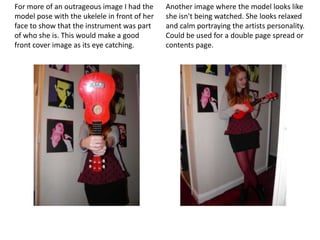 For more of an outrageous image I had the     Another image where the model looks like
model pose with the ukelele in front of her   she isn't being watched. She looks relaxed
face to show that the instrument was part     and calm portraying the artists personality.
of who she is. This would make a good         Could be used for a double page spread or
front cover image as its eye catching.        contents page.
 