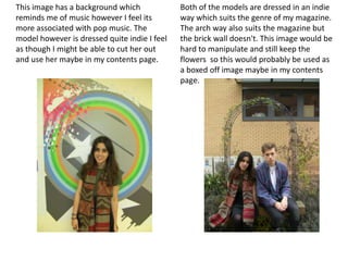 This image has a background which             Both of the models are dressed in an indie
reminds me of music however I feel its        way which suits the genre of my magazine.
more associated with pop music. The           The arch way also suits the magazine but
model however is dressed quite indie I feel   the brick wall doesn't. This image would be
as though I might be able to cut her out      hard to manipulate and still keep the
and use her maybe in my contents page.        flowers so this would probably be used as
                                              a boxed off image maybe in my contents
                                              page.
 