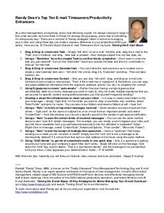 Randy Dean's Top Ten E-mail Timesavers/Productivity
Enhancers

As a time management, productivity, and e-mail efficiency expert, I'm always looking for ways to
find a few seconds here and there in things I'm already doing anyway, and e-mail is something
I'm doing every day! There are a number of “handy strategies” when it comes to managing
your e-mail, and using these tips can make a massive difference in your productivity AND your
sanity. Here are my 10 Favorite Quick Outlook E-mail Timesavers from my book, Taming the E-mail Beast.

    1. Drag & Drop to create new Task – Simply “left-click” on an e-mail, hold the click, drag the e-mail to the
        “Task” icon in Outlook, and drop. New task is created – then change subject line, set due date, etc.
    2. Using a “Reminder” from the created Task to confirm timely completion – Don't want to miss the
        task you just created? Turn on the “Reminder” check box and set the date and time for a reminder to
        “pop up” for that task.
    3. Drag & Drop to create new Calendar Item – You can follow the same process as in number one to
        create a new Calendar item also – “left-click” the e-mail, drag it to “Calendar” and drop. Then set date,
        location, etc.
    4. Drag & Drop to create new Contact – And, you can also “left-click”, drag, and drop an e-mail onto
        Contacts to auto-create a new contact. Then, if the e-mail has a “signature” at the bottom, you can copy
        and paste additional information from the signature (address, phone, fax, etc.) to complete the contact.
    5. Using Signatures to create “auto-emails” – Rather than just having a single signature that
        automatically adds on to every message you send or reply to, why not make multiple signatures that you
        can access for specific content and questions/answers you find yourself frequently sending?
    6. Creating a smart file infrastructure to clean out your inbox – It is easy to create new folders to file
        your messages – simply “right-click” on the folder you want to drop a new folder into, and then select
        “New Folder” and give it a name. You can also move folders and rename folders at will – have fun!
    7. Using a “Rule” to notify of important messages received – Some senders are more important than
        others – “right click” on the name or subject line of an e-mail from an important sender, and select
        “Create Rule” – from this window, you can set a specific sound for the sender to get special notification.
    8. Using a “Rule” to auto-file certain kinds of received messages – You can use the same method
        above to also “auto-file” certain messages. For example, you can create a rule to bypass your inbox and
        auto-file the e-newsletter from your professional association into the affiliated “e-newsletter” folder.
        (Right-click on message, select “Create Rule”, Advanced Options, “From sender”, “Move into Folder”)
    9. Using a “Rule” to end the receipt of multiple-time spammers – Have a “spammer” that keeps
        sending you e-mails you do not want or need? Simply use the “rule” tool to set a message to be
        “permanently deleted” if it comes from that same e-mail address in the future using the same method.
    10. Using “Shift-Delete” to get rid of unwanted e-mails in one quick step – And, if a spammer is getting
        around your rules and your company's spam filter, don't worry. Single left-click on the message, hold
        down the “shift” key, and hit delete. That is a “permanent delete”, and the message is not just deleted
        from your inbox, it also bypasses your “deleted items” folder – IT IS GONE!

With these ten tips, hopefully you will find your Outlook inbox cleaner and more prioritized. Happy E-mailing!


*****
Randall "Randy" Dean, MBA, is known as the "Totally Obsessed" Time Management/Technology Guy and E-mail
Sanity Expert. Randy is an expert speaker and trainer on the topics of time management, e-mail & office clutter
management, related usage of MS Outlook and PDA/SmartPhone devices, and effectively managing internal
staff & team meetings. He is the author of the 2009 national productivity sensation, and recent Amazon.com #1
E-mail Bestseller, Taming the E-mail Beast: 45 Key Strategies for Better Managing Your E-mail Overload –
go to http://www.Amazon.com and search “Taming Email” for more information.
To learn more about what Randy can do for you and your organization, visit his web site:
http://www.randalldean.com
 