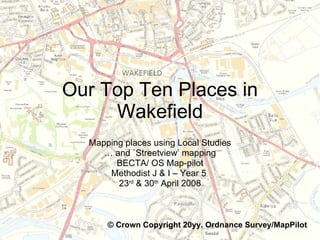 Our Top Ten Places in Wakefield Mapping places using Local Studies …  and `Streetview’ mapping BECTA/ OS Map-pilot Methodist J & I – Year 5  23 rd  & 30 th  April 2008 © Crown Copyright 20yy. Ordnance Survey/MapPilot   