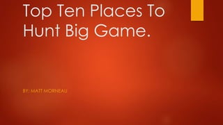 Top Ten Places To 
Hunt Big Game. 
BY: MATT MORNEAU 
 