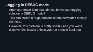 Logging In DEBUG mode
• After your major load test, did you leave your logging
solution in DEBUG mode?
• This can create a huge bottleneck that correlates directly
with load.
• However, this problem is pretty sneaky and you won’t
discover this issues unless you run a major load test.
 