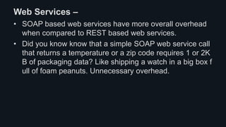 Web Services –
• SOAP based web services have more overall overhead
when compared to REST based web services.
• Did you know know that a simple SOAP web service call
that returns a temperature or a zip code requires 1 or 2K
B of packaging data? Like shipping a watch in a big box f
ull of foam peanuts. Unnecessary overhead.
 
