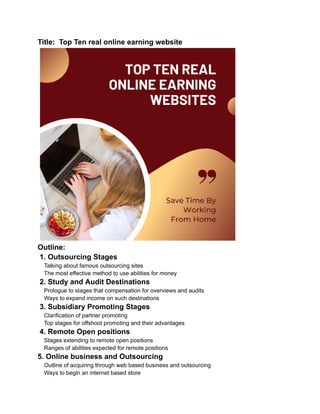 Title: Top Ten real online earning website
Outline:
1. Outsourcing Stages
Talking about famous outsourcing sites
The most effective method to use abilities for money
2. Study and Audit Destinations
Prologue to stages that compensation for overviews and audits
Ways to expand income on such destinations
3. Subsidiary Promoting Stages
Clarification of partner promoting
Top stages for offshoot promoting and their advantages
4. Remote Open positions
Stages extending to remote open positions
Ranges of abilities expected for remote positions
5. Online business and Outsourcing
Outline of acquiring through web based business and outsourcing
Ways to begin an internet based store
 