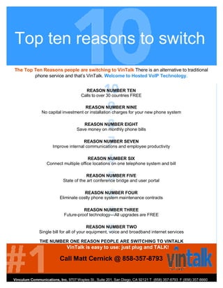 Top ten reasons to switch
The Top Ten Reasons people are switching to VinTalk There is an alternative to traditional
        phone service and that’s VinTalk. Welcome to Hosted VoIP Technology.


                                        REASON NUMBER TEN
                                      Calls to over 30 countries FREE

                                      REASON NUMBER NINE
                No capital investment or installation charges for your new phone system

                                       REASON NUMBER EIGHT
                                    Save money on monthly phone bills

                                      REASON NUMBER SEVEN
                      Improve internal communications and employee productivity

                                        REASON NUMBER SIX
                   Connect multiple office locations on one telephone system and bill

                                         REASON NUMBER FIVE
                            State of the art conference bridge and user portal

                                       REASON NUMBER FOUR
                          Eliminate costly phone system maintenance contracts

                                      REASON NUMBER THREE
                            Future-proof technology—All upgrades are FREE

                                          REASON NUMBER TWO
              Single bill for all of your equipment, voice and broadband internet services

              THE NUMBER ONE REASON PEOPLE ARE SWITCHING TO VINTALK
                              VinTalk is easy to use: just plug and TALK!

                          Call Matt Cernick @ 858-357-8793


Vinculum Communications, Inc. 9707 Waples St., Suite 201, San Diego, CA 92121 T (858) 357-8793 F (858) 357-8660
vincomm.net
 