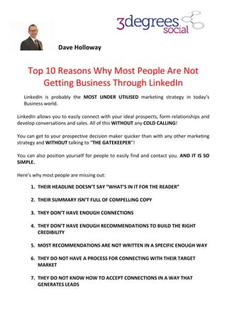Dave Holloway
Top 10 Reasons Why Most People A
Getting Business
LinkedIn is probably the
Business world.
LinkedIn allows you to easily connect with your ideal prospects, form relationships and
develop conversations and sales. All of this
You can get to your prospective decision maker quicker than with any other marketing
strategy and WITHOUT talking to “
You can also position yourself for people to easily find and c
SIMPLE.
Here’s why most people are missing out:
1. THEIR HEADLINE DOESN’T SAY “WHAT’S IN IT FOR THE READER”
2. THEIR SUMMARY ISN’T FULL OF COM
3. THEY DON’T HAVE ENOUGH CONNECTIONS
4. THEY DON’T HAVE ENOUGH RECOMMENDATIONS TO BUILD THE RIGH
CREDIBILITY
5. MOST RECOMMENDATIONS ARE NOT WRITTEN IN A SPECIFIC ENOUGH WAY
6. THEY DO NOT HAVE A PROCESS FOR CONNECTING WITH THEIR TARGET
MARKET
7. THEY DO NOT KNOW HOW TO ACCEPT CONNECTIONS IN A WAY THAT
GENERATES LEADS
Dave Holloway
10 Reasons Why Most People A
Getting Business Through LinkedI
is probably the MOST UNDER UTILISED marketing strategy in today’s
allows you to easily connect with your ideal prospects, form relationships and
and sales. All of this WITHOUT any COLD CALLING
You can get to your prospective decision maker quicker than with any other marketing
talking to “THE GATEKEEPER”!
You can also position yourself for people to easily find and contact you.
Here’s why most people are missing out:
THEIR HEADLINE DOESN’T SAY “WHAT’S IN IT FOR THE READER”
THEIR SUMMARY ISN’T FULL OF COMPELLING COPY
THEY DON’T HAVE ENOUGH CONNECTIONS
THEY DON’T HAVE ENOUGH RECOMMENDATIONS TO BUILD THE RIGH
MOST RECOMMENDATIONS ARE NOT WRITTEN IN A SPECIFIC ENOUGH WAY
THEY DO NOT HAVE A PROCESS FOR CONNECTING WITH THEIR TARGET
THEY DO NOT KNOW HOW TO ACCEPT CONNECTIONS IN A WAY THAT
10 Reasons Why Most People Are Not
LinkedIn
marketing strategy in today’s
allows you to easily connect with your ideal prospects, form relationships and
COLD CALLING!
You can get to your prospective decision maker quicker than with any other marketing
ontact you. AND IT IS SO
THEIR HEADLINE DOESN’T SAY “WHAT’S IN IT FOR THE READER”
THEY DON’T HAVE ENOUGH RECOMMENDATIONS TO BUILD THE RIGHT
MOST RECOMMENDATIONS ARE NOT WRITTEN IN A SPECIFIC ENOUGH WAY
THEY DO NOT HAVE A PROCESS FOR CONNECTING WITH THEIR TARGET
THEY DO NOT KNOW HOW TO ACCEPT CONNECTIONS IN A WAY THAT
 