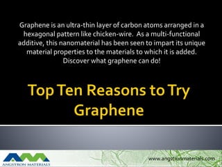 Graphene is an ultra-thin layer of carbon atoms arranged in a
hexagonal pattern like chicken-wire. As a multi-functional
additive, this nanomaterial has been seen to impart its unique
material properties to the materials to which it is added.
Discover what graphene can do!
www.angstronmaterials.com
 