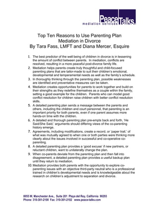 Top Ten Reasons to Use Parenting Plan
                  Mediation in Divorce
     By Tara Fass, LMFT and Diana Mercer, Esquire

   1. The best predictor of the well being of children in divorce is in lessening
       the amount of conflict between parents. In mediation, conflicts are
       resolved, resulting in a more peaceful post-divorce family life.
   2. Mediation helps parents create truly thoughtful and child-focused
       parenting plans that are tailor-made to suit their children’s emotional,
       developmental and temperamental needs as well as the family’s schedule.
   3. In thoroughly thinking through the parenting plan, possible weaknesses
       are identified and preventative measures can be taken.
   4. Mediation creates opportunities for parents to work together and build on
       their strengths as they redefine themselves as a couple within the family,
       setting a good example for the children. Parents who can model good
       conflict resolution for children raise children with better conflict resolution
       skills.
   5. A detailed parenting plan sends a message between the parents and
       others, including the children and court personnel, that parenting is an
       important priority for both parents, even if one parent assumes more
       hands-on time with the children.
   6. A detailed and thorough parenting plan pre-empts back and forth, ‘He
       Said/She Said,’ arguments should differing views of the co-parenting
       history emerge.
   7. Agreements, including modifications, create a record, or ‘paper trail,’ of
       what was mutually agreed to when one or both parties were thinking more
       clearly about the issues involved in successful and co-operative co-
       parenting.
   8. A detailed parenting plan provides a ‘good excuse’ if new partners, or
       reluctant children, want to unilaterally change the plan.
   9. When co-parents deviate from the parenting plan and then fall into
       disagreement, a detailed parenting plan provides a useful backup plan
       until they return to mediation.
   10. Mediation provides both parents with the opportunity to explore co-
       parenting issues with an objective third-party neutral who is a professional
       trained in children’s developmental needs and is knowledgeable about the
       research on children’s adjustment to separation and divorce.




8055 W. Manchester Ave., Suite 201 Playa del Rey, California 90293
Phone: 310-301-2100 Fax: 310-301-2102 www.peace-talks.com
 