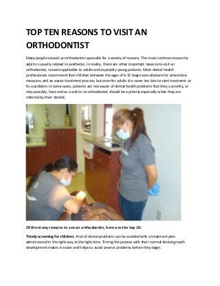 TOP TEN REASONS TO VISIT AN
ORTHODONTIST
Many people consult an orthodontist specialist for a variety of reasons. The most common reason for
adults is usually related to aesthetics. In reality, there are other important reasons to visit an
orthodontist, reasons applicable to adults and especially young patients. Most dental health
professionals recommend that children between the ages of 6-12 begin consultations for preventive
measures and an easier treatment process, but even for adults it is never too late to start treatment or
fix a problem. In some cases, patients are not aware of dental health problems that they currently, or
may possibly, have and so a visit to an orthodontist should be a priority especially when they are
referred by their dentist.




Of the many reasons to see an orthodontist, here are the top 10:

Timely screening for children. A lot of dental problems can be avoided with a treatment plan
administered in the right way at the right time. Timing the process with their normal dental growth
development makes it easier and helps to avoid several problems before they begin.
 