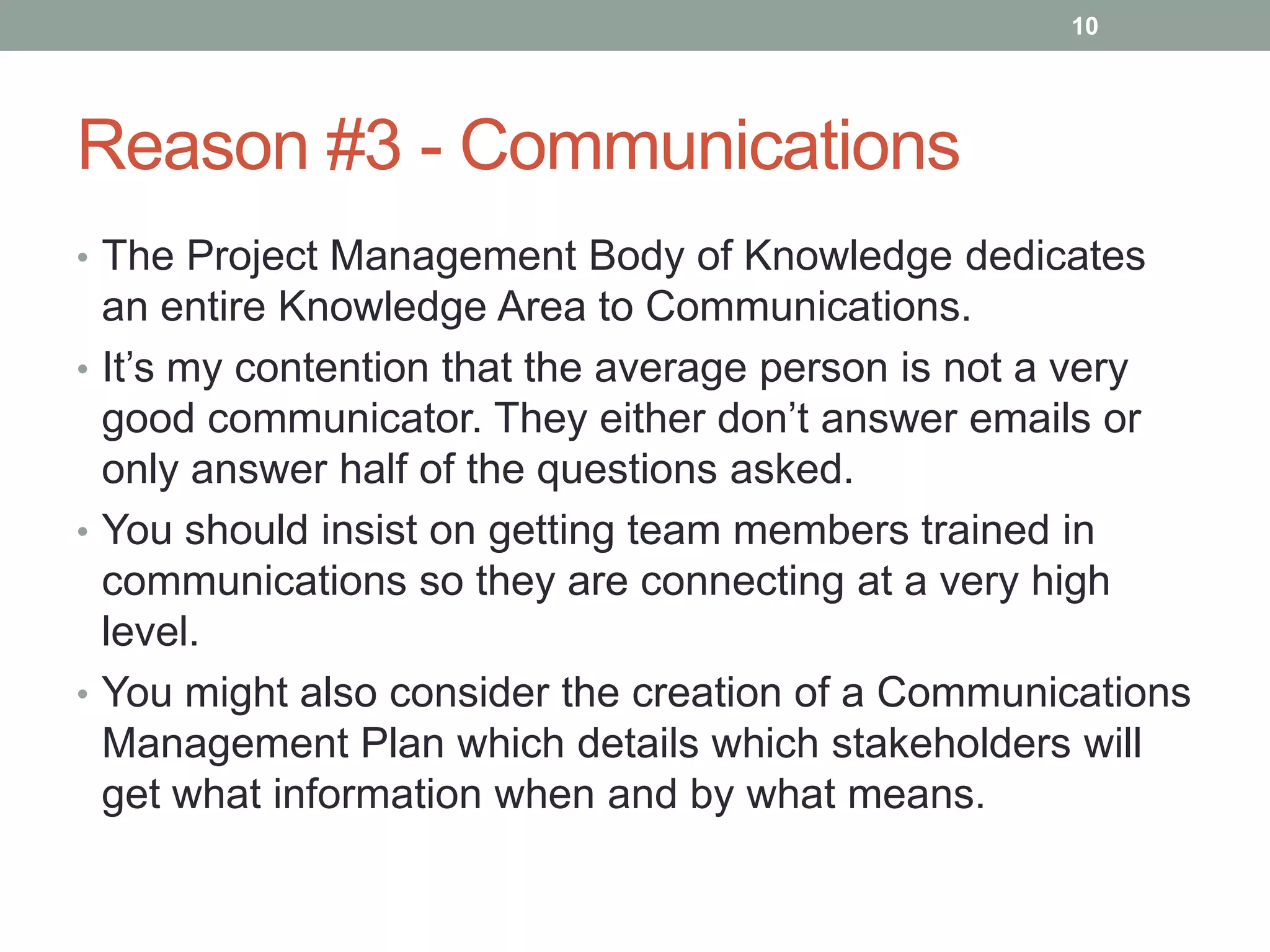 10




Reason #3 - Communications
• The Project Management Body of Knowledge dedicates
  an entire Knowledge Area to Communications.
• It‟s my contention that the average person is not a very
  good communicator. They either don‟t answer emails or
  only answer half of the questions asked.
• You should insist on getting team members trained in
  communications so they are connecting at a very high
  level.
• You might also consider the creation of a Communications
  Management Plan which details which stakeholders will
  get what information when and by what means.
 