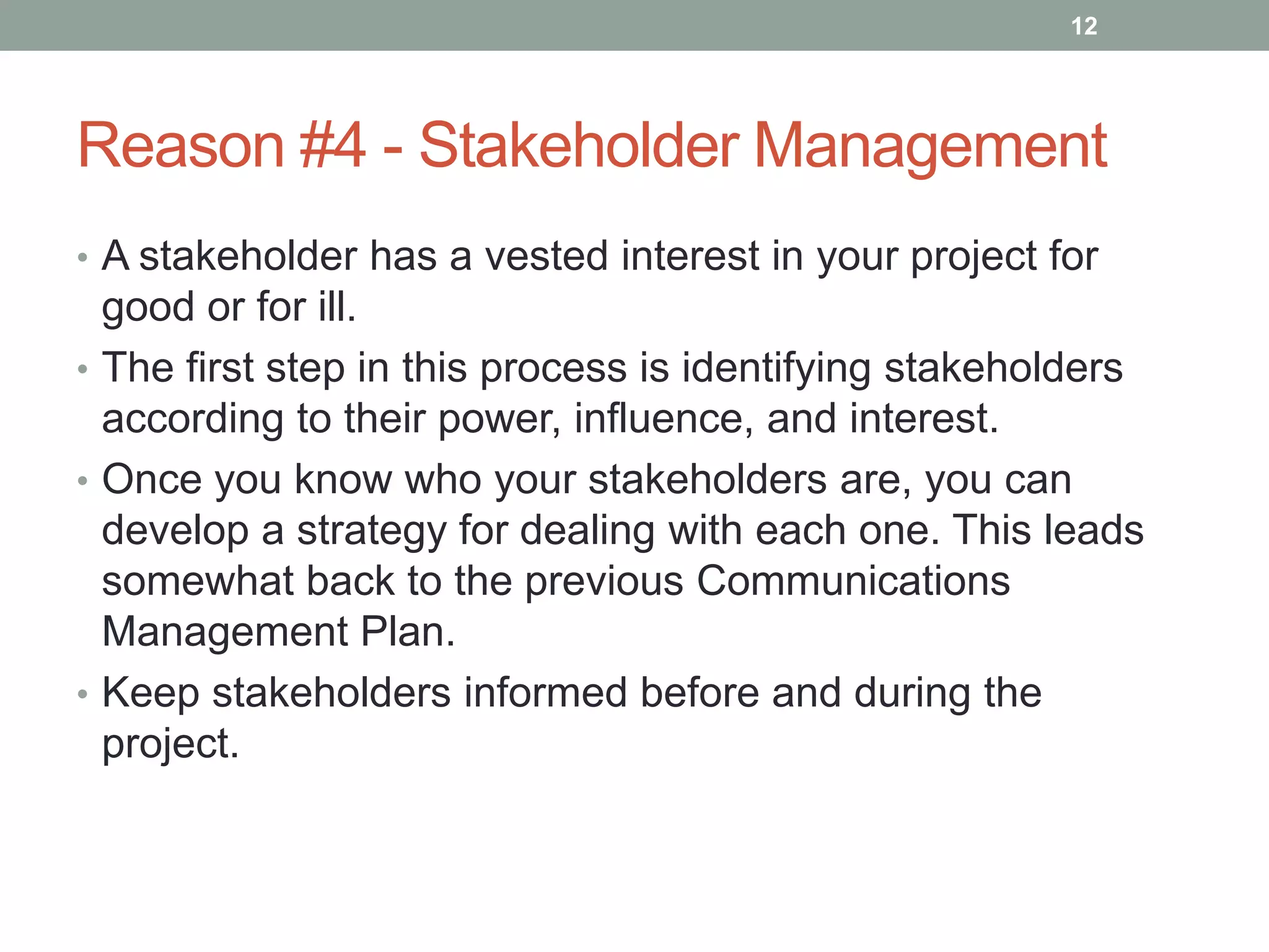 12




Reason #4 - Stakeholder Management
• A stakeholder has a vested interest in your project for
  good or for ill.
• The first step in this process is identifying stakeholders
  according to their power, influence, and interest.
• Once you know who your stakeholders are, you can
  develop a strategy for dealing with each one. This leads
  somewhat back to the previous Communications
  Management Plan.
• Keep stakeholders informed before and during the
  project.
 