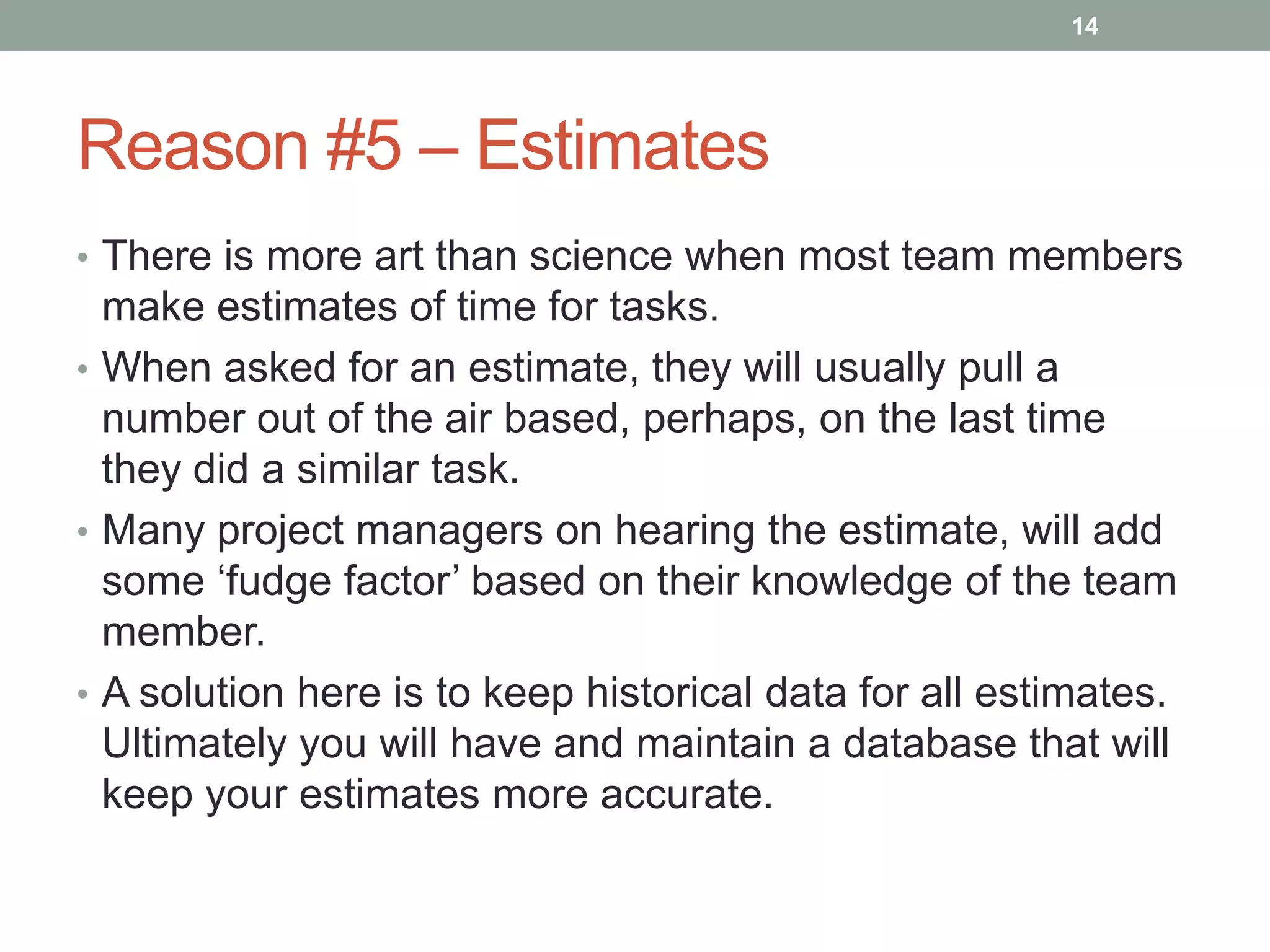 14




Reason #5 – Estimates
• There is more art than science when most team members
  make estimates of time for tasks.
• When asked for an estimate, they will usually pull a
  number out of the air based, perhaps, on the last time
  they did a similar task.
• Many project managers on hearing the estimate, will add
  some „fudge factor‟ based on their knowledge of the team
  member.
• A solution here is to keep historical data for all estimates.
  Ultimately you will have and maintain a database that will
  keep your estimates more accurate.
 